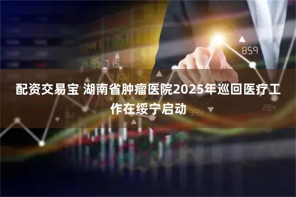 配资交易宝 湖南省肿瘤医院2025年巡回医疗工作在绥宁启动