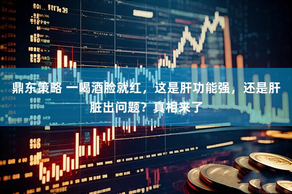 鼎东策略 一喝酒脸就红，这是肝功能强，还是肝脏出问题？真相来了