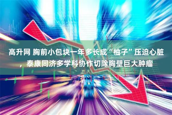 高升网 胸前小包块一年多长成“柚子”压迫心脏，泰康同济多学科协作切除胸壁巨大肿瘤