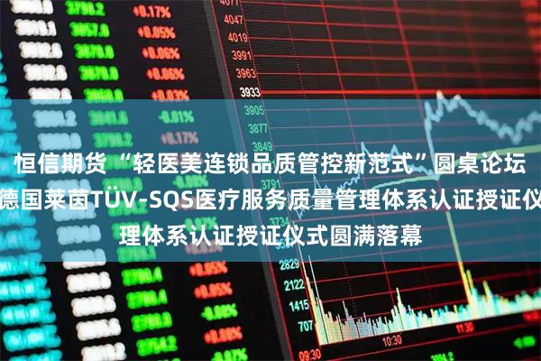 恒信期货 “轻医美连锁品质管控新范式”圆桌论坛暨和颜一美德国莱茵TÜV-SQS医疗服务质量管理体系认证授证仪式圆满落幕