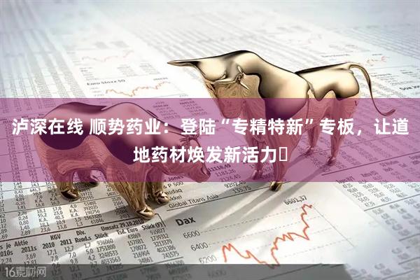 泸深在线 顺势药业：登陆“专精特新”专板，让道地药材焕发新活力​