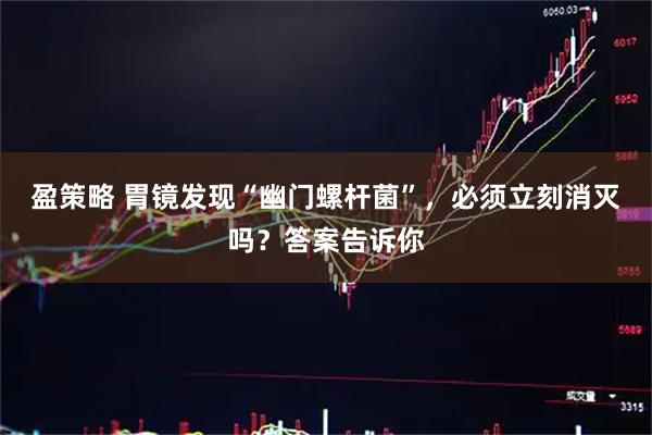 盈策略 胃镜发现“幽门螺杆菌”，必须立刻消灭吗？答案告诉你