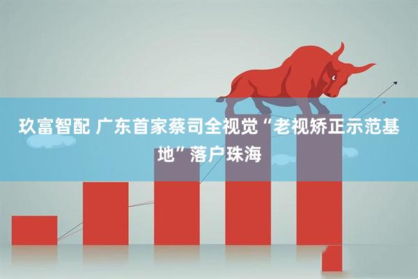 玖富智配 广东首家蔡司全视觉“老视矫正示范基地”落户珠海