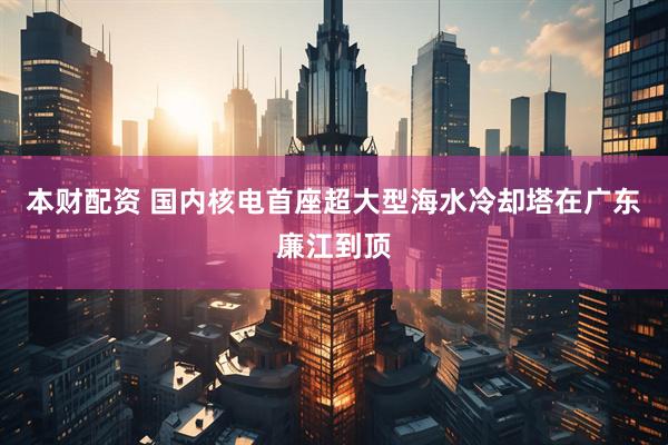 本财配资 国内核电首座超大型海水冷却塔在广东廉江到顶