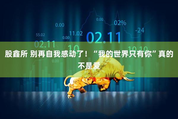 股鑫所 别再自我感动了！“我的世界只有你”真的不是爱