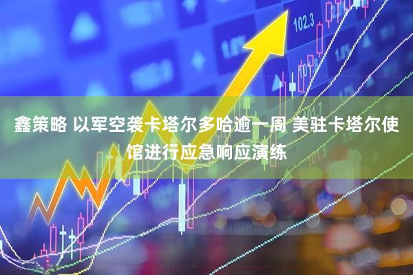 鑫策略 以军空袭卡塔尔多哈逾一周 美驻卡塔尔使馆进行应急响应演练