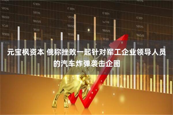 元宝枫资本 俄称挫败一起针对军工企业领导人员的汽车炸弹袭击企图