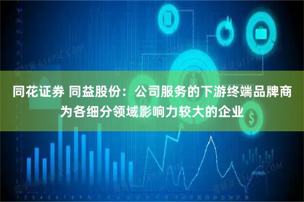 同花证券 同益股份：公司服务的下游终端品牌商为各细分领域影响力较大的企业