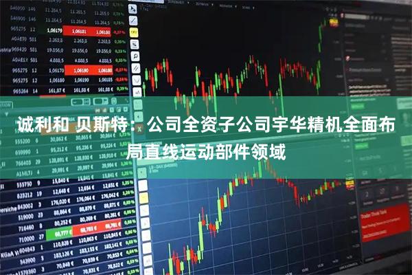 诚利和 贝斯特：公司全资子公司宇华精机全面布局直线运动部件领域
