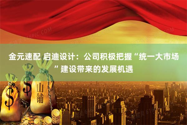金元速配 启迪设计：公司积极把握“统一大市场”建设带来的发展机遇