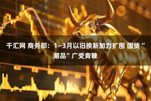 千汇网 商务部：1—3月以旧换新加力扩围 国货“潮品”广受青睐
