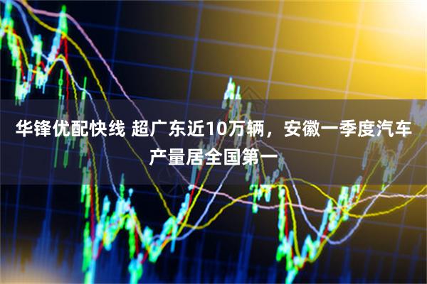 华锋优配快线 超广东近10万辆，安徽一季度汽车产量居全国第一
