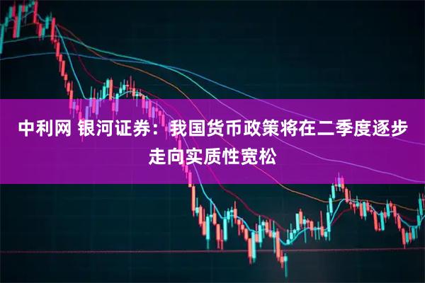 中利网 银河证券：我国货币政策将在二季度逐步走向实质性宽松