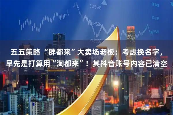 五五策略 “胖都来”大卖场老板：考虑换名字，早先是打算用“淘都来”！其抖音账号内容已清空