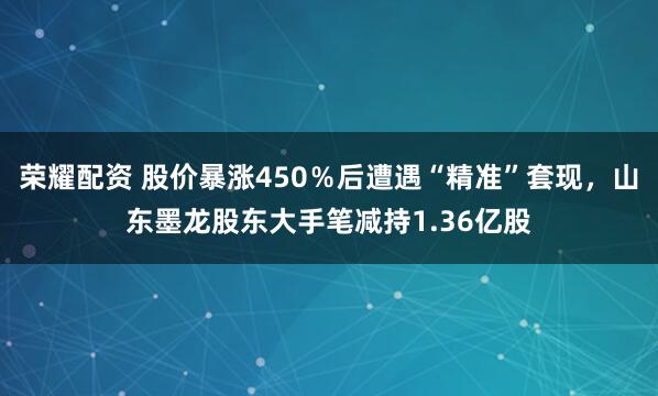 荣耀配资 股价暴涨450％后遭遇“精准”套现，山东墨龙股东大手笔减持1.36亿股