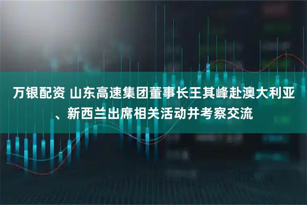 万银配资 山东高速集团董事长王其峰赴澳大利亚、新西兰出席相关活动并考察交流
