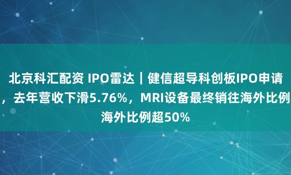 北京科汇配资 IPO雷达｜健信超导科创板IPO申请获受理，去年营收下滑5.76%，MRI设备最终销往海外比例超50%