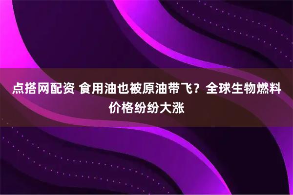 点搭网配资 食用油也被原油带飞？全球生物燃料价格纷纷大涨