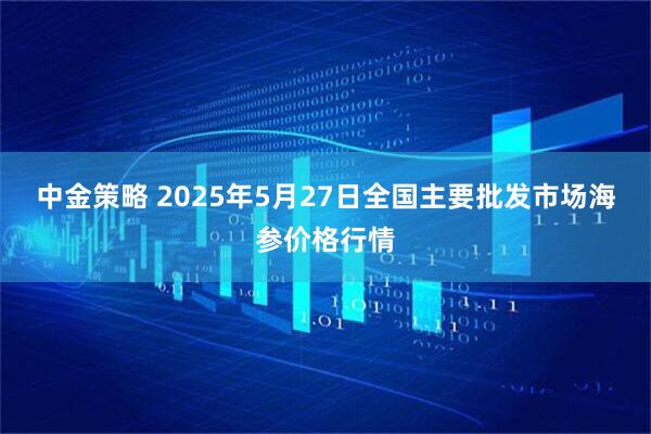 中金策略 2025年5月27日全国主要批发市场海参价格行情