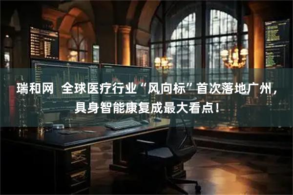 瑞和网  全球医疗行业“风向标”首次落地广州，具身智能康复成最大看点！
