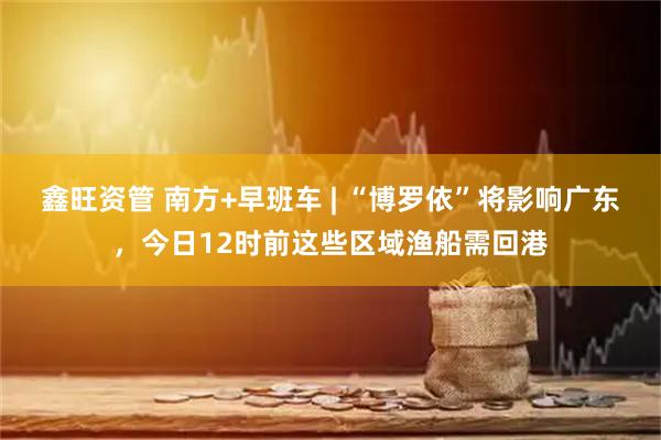 鑫旺资管 南方+早班车 | “博罗依”将影响广东，今日12时前这些区域渔船需回港