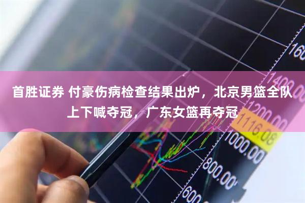 首胜证券 付豪伤病检查结果出炉，北京男篮全队上下喊夺冠，广东女篮再夺冠