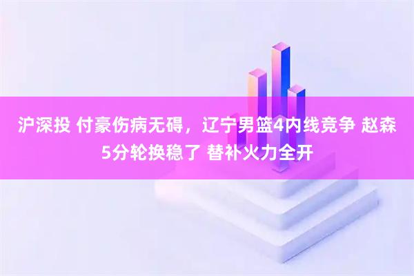 沪深投 付豪伤病无碍，辽宁男篮4内线竞争 赵森5分轮换稳了 替补火力全开