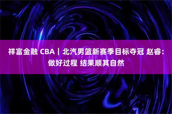 祥富金融 CBA｜北汽男篮新赛季目标夺冠 赵睿：做好过程 结果顺其自然