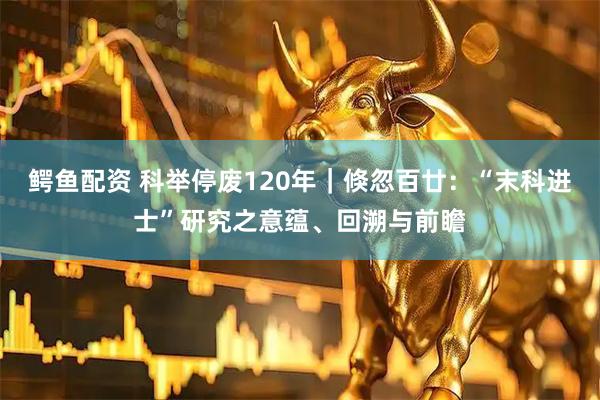 鳄鱼配资 科举停废120年｜倏忽百廿：“末科进士”研究之意蕴、回溯与前瞻
