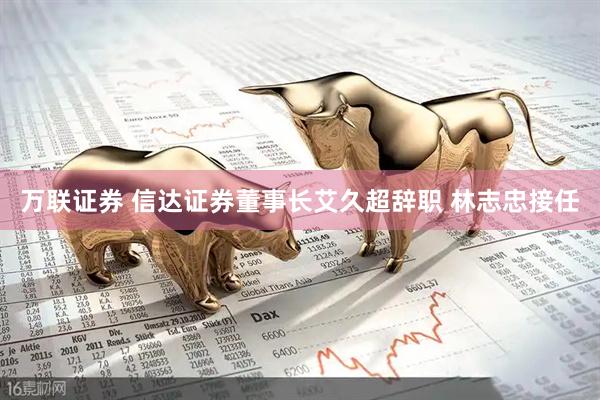 万联证券 信达证券董事长艾久超辞职 林志忠接任