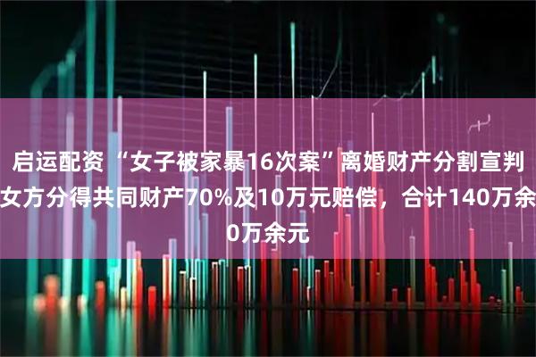 启运配资 “女子被家暴16次案”离婚财产分割宣判：女方分得共同财产70%及10万元赔偿，合计140万余元