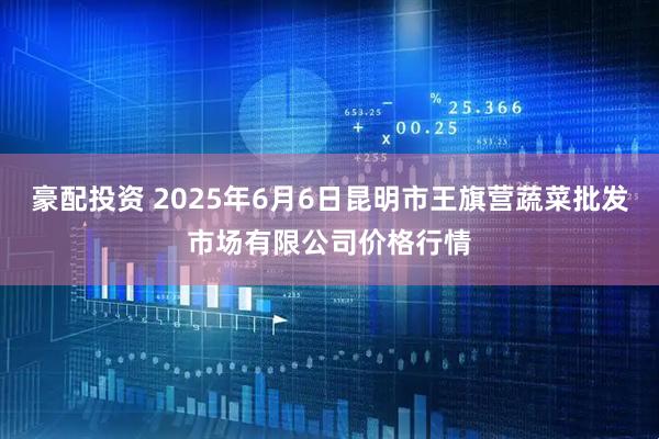 豪配投资 2025年6月6日昆明市王旗营蔬菜批发市场有限公司价格行情