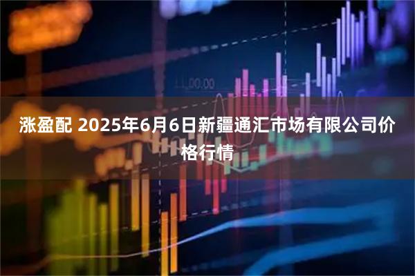 涨盈配 2025年6月6日新疆通汇市场有限公司价格行情