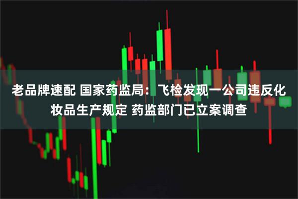 老品牌速配 国家药监局:飞检发现一公司违反化妆品生产规定 药监部门已立案调查