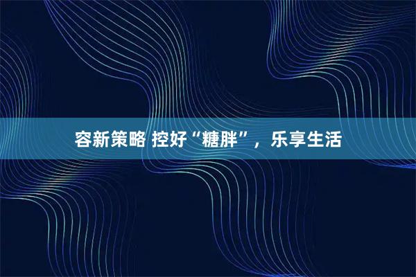 容新策略 控好“糖胖”，乐享生活