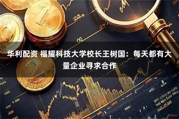 华利配资 福耀科技大学校长王树国：每天都有大量企业寻求合作
