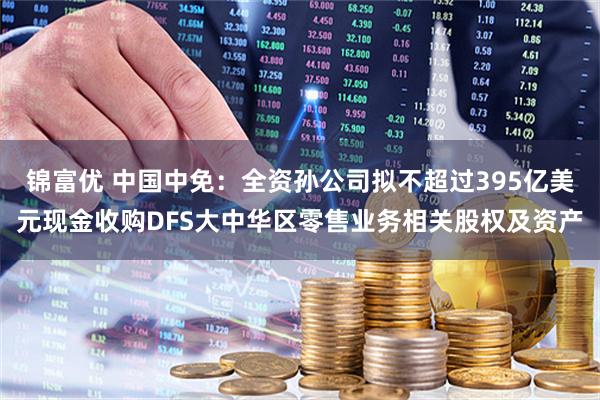锦富优 中国中免：全资孙公司拟不超过395亿美元现金收购DFS大中华区零售业务相关股权及资产