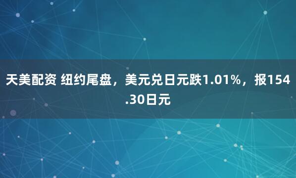 天美配资 纽约尾盘，美元兑日元跌1.01%，报154.30日元