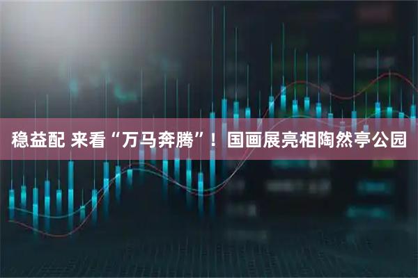稳益配 来看“万马奔腾”！国画展亮相陶然亭公园