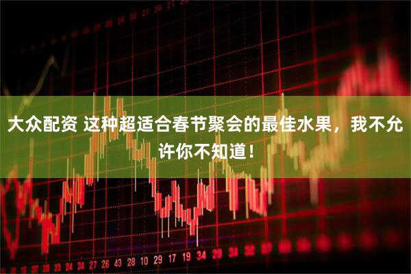 大众配资 这种超适合春节聚会的最佳水果，我不允许你不知道！