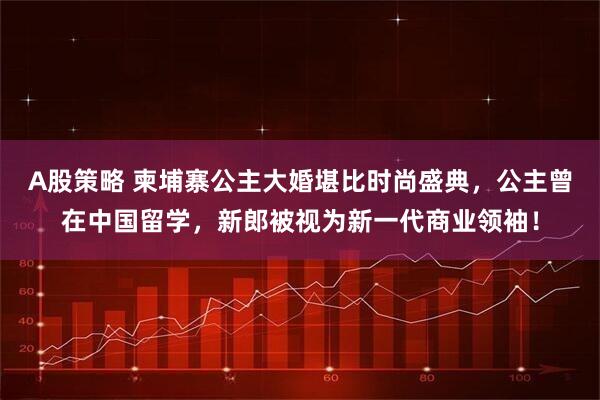 A股策略 柬埔寨公主大婚堪比时尚盛典，公主曾在中国留学，新郎被视为新一代商业领袖！