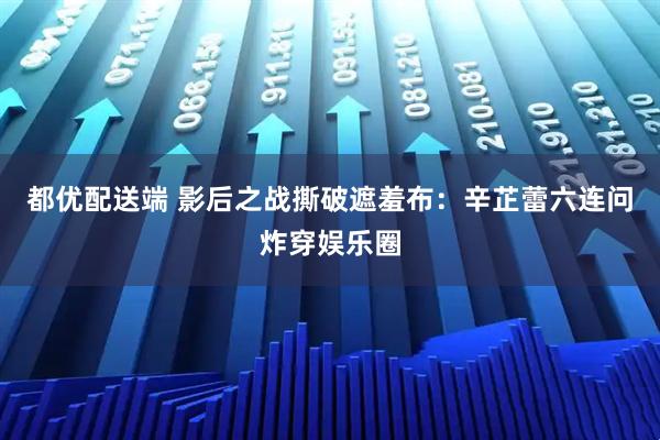 都优配送端 影后之战撕破遮羞布:辛芷蕾六连问炸穿娱乐圈