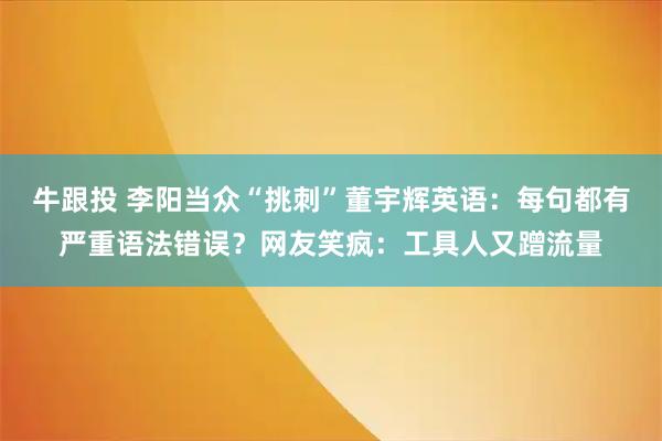 牛跟投 李阳当众“挑刺”董宇辉英语：每句都有严重语法错误？网友笑疯：工具人又蹭流量