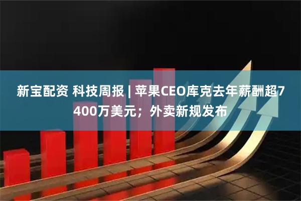 新宝配资 科技周报 | 苹果CEO库克去年薪酬超7400万美元；外卖新规发布