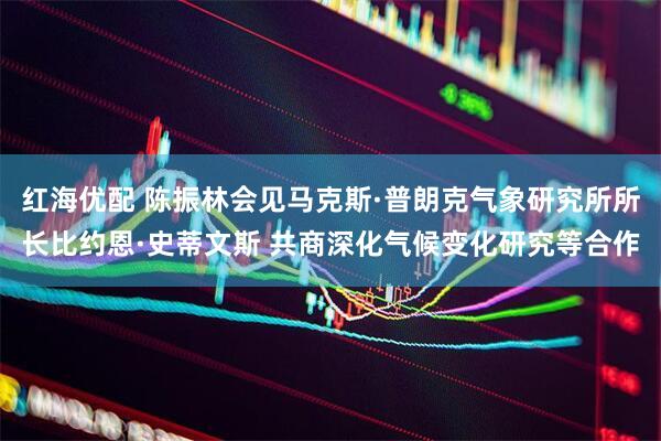 红海优配 陈振林会见马克斯·普朗克气象研究所所长比约恩·史蒂文斯 共商深化气候变化研究等合作
