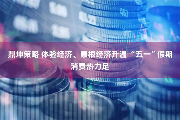 鼎坤策略 体验经济、票根经济升温 “五一”假期消费热力足