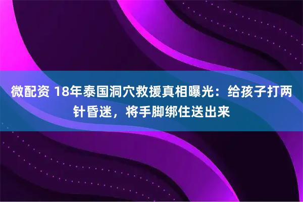 微配资 18年泰国洞穴救援真相曝光：给孩子打两针昏迷，将手脚绑住送出来