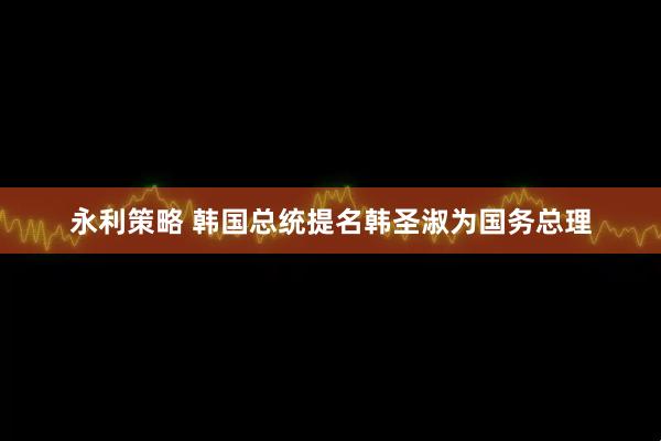 永利策略 韩国总统提名韩圣淑为国务总理