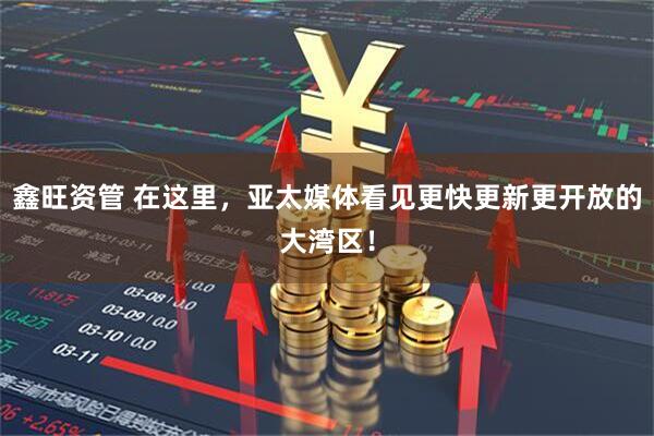 鑫旺资管 在这里，亚太媒体看见更快更新更开放的大湾区！