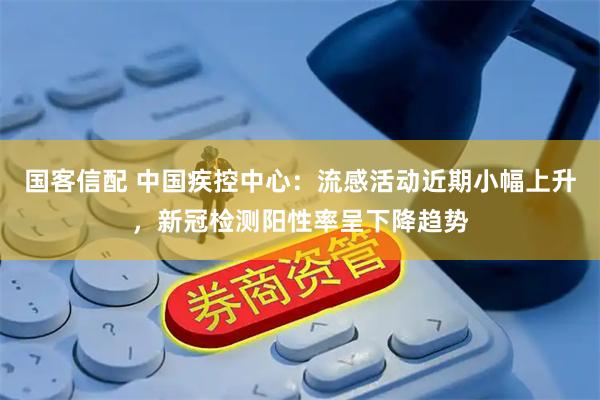 国客信配 中国疾控中心：流感活动近期小幅上升，新冠检测阳性率呈下降趋势